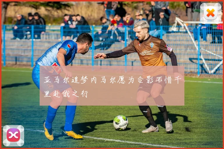 亚马尔追梦内马尔愿为合影不惜千里赴俄之行